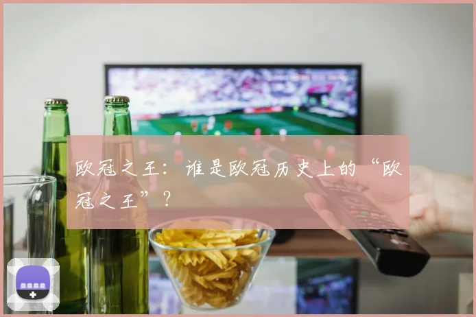 欧冠之王：谁是欧冠历史上的“欧冠之王”？