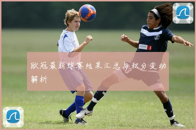 欧冠最新球赛结果汇总与积分变动解析
