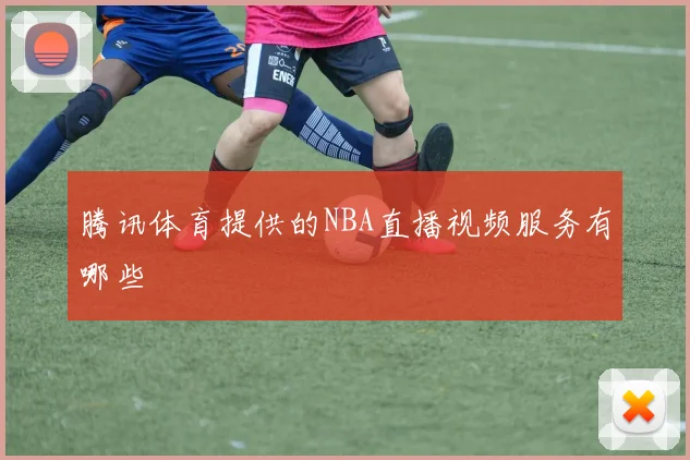 腾讯体育提供的NBA直播视频服务有哪些