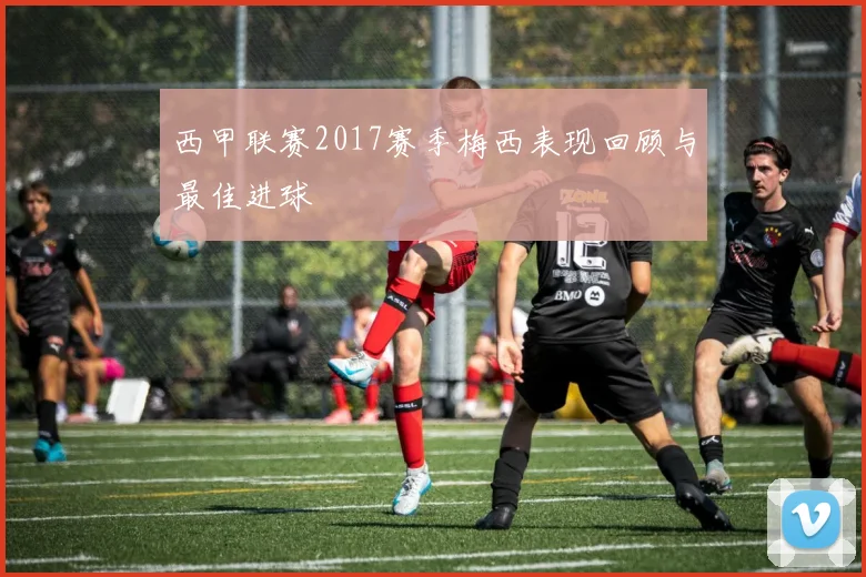 西甲联赛2017赛季梅西表现回顾与最佳进球