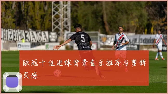 欧冠十佳进球背景音乐推荐与剪辑灵感